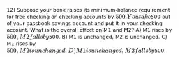 12) Suppose your bank raises its minimum-balance requirement for free checking on checking accounts by 500. You take500 out of your passbook savings account and put it in your checking account. What is the overall effect on M1 and M2? A) M1 rises by 500, M2 falls by500. B) M1 is unchanged, M2 is unchanged. C) M1 rises by 500, M2 is unchanged. D) M1 is unchanged, M2 falls by500.