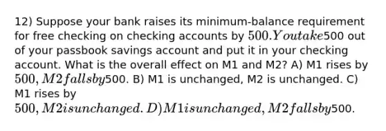 12) Suppose your bank raises its minimum-balance requirement for free checking on checking accounts by 500. You take500 out of your passbook savings account and put it in your checking account. What is the overall effect on M1 and M2? A) M1 rises by 500, M2 falls by500. B) M1 is unchanged, M2 is unchanged. C) M1 rises by 500, M2 is unchanged. D) M1 is unchanged, M2 falls by500.