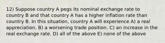 12) Suppose country A pegs its nominal exchange rate to country B and that country A has a higher inflation rate than country B. In this situation, country A will experience A) a real appreciation. B) a worsening trade position. C) an increase in the real exchange rate. D) all of the above E) none of the above