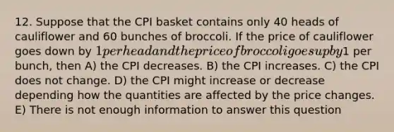 12. Suppose that the CPI basket contains only 40 heads of cauliflower and 60 bunches of broccoli. If the price of cauliflower goes down by 1 per head and the price of broccoli goes up by1 per bunch, then A) the CPI decreases. B) the CPI increases. C) the CPI does not change. D) the CPI might increase or decrease depending how the quantities are affected by the price changes. E) There is not enough information to answer this question