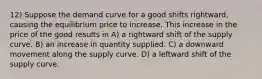 12) Suppose the demand curve for a good shifts rightward, causing the equilibrium price to increase. This increase in the price of the good results in A) a rightward shift of the supply curve. B) an increase in quantity supplied. C) a downward movement along the supply curve. D) a leftward shift of the supply curve.