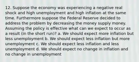 12. Suppose the economy was experiencing a negative real shock and high unemployment and high inflation at the same time. Furthermore suppose the Federal Reserve decided to address the problem by decreasing the money supply money. Assuming the policy is effective what can we expect to occur as a result (in the short run)? a. We should expect more inflation but less unemployment b. We should expect less inflation but more unemployment c. We should expect less inflation and less unemployment d. We should expect no change in inflation and no change in unemployment