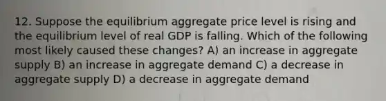 12. Suppose the equilibrium aggregate price level is rising and the equilibrium level of real GDP is falling. Which of the following most likely caused these changes? A) an increase in aggregate supply B) an increase in aggregate demand C) a decrease in aggregate supply D) a decrease in aggregate demand