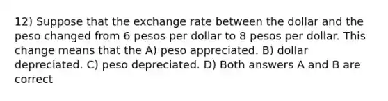 12) Suppose that the exchange rate between the dollar and the peso changed from 6 pesos per dollar to 8 pesos per dollar. This change means that the A) peso appreciated. B) dollar depreciated. C) peso depreciated. D) Both answers A and B are correct