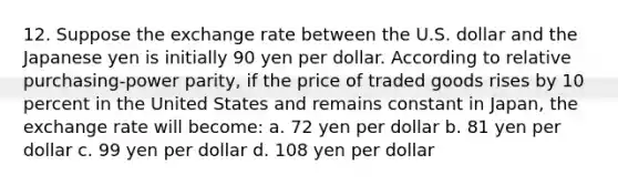 12. Suppose the exchange rate between the U.S. dollar and the Japanese yen is initially 90 yen per dollar. According to relative purchasing-power parity, if the price of traded goods rises by 10 percent in the United States and remains constant in Japan, the exchange rate will become: a. 72 yen per dollar b. 81 yen per dollar c. 99 yen per dollar d. 108 yen per dollar