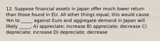 12. Suppose financial assets in Japan offer much lower return than those found in EU. All other things equal, this would cause Yen to _____ against Euro and aggregate demand in Japan will likely _____, A) appreciate; increase B) appreciate; decrease C) depreciate; increase D) depreciate; decrease