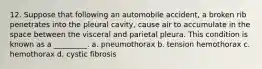 12. Suppose that following an automobile accident, a broken rib penetrates into the pleural cavity, cause air to accumulate in the space between the visceral and parietal pleura. This condition is known as a _________. a. pneumothorax b. tension hemothorax c. hemothorax d. cystic fibrosis