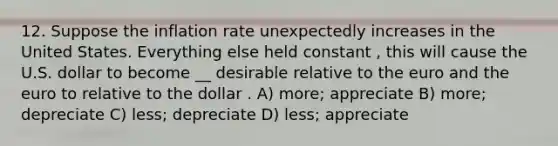 12. Suppose the inflation rate unexpectedly increases in the United States. Everything else held constant , this will cause the U.S. dollar to become __ desirable relative to the euro and the euro to relative to the dollar . A) more; appreciate B) more; depreciate C) less; depreciate D) less; appreciate