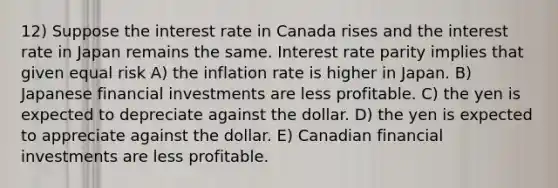 12) Suppose the interest rate in Canada rises and the interest rate in Japan remains the same. Interest rate parity implies that given equal risk A) the inflation rate is higher in Japan. B) Japanese financial investments are less profitable. C) the yen is expected to depreciate against the dollar. D) the yen is expected to appreciate against the dollar. E) Canadian financial investments are less profitable.