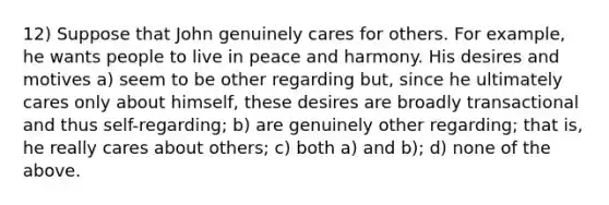 12) Suppose that John genuinely cares for others. For example, he wants people to live in peace and harmony. His desires and motives a) seem to be other regarding but, since he ultimately cares only about himself, these desires are broadly transactional and thus self-regarding; b) are genuinely other regarding; that is, he really cares about others; c) both a) and b); d) none of the above.