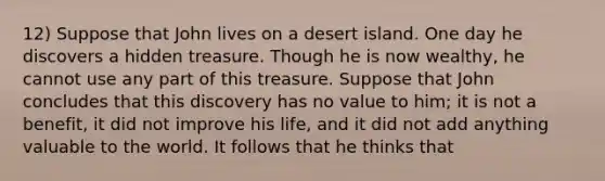 12) Suppose that John lives on a desert island. One day he discovers a hidden treasure. Though he is now wealthy, he cannot use any part of this treasure. Suppose that John concludes that this discovery has no value to him; it is not a benefit, it did not improve his life, and it did not add anything valuable to the world. It follows that he thinks that