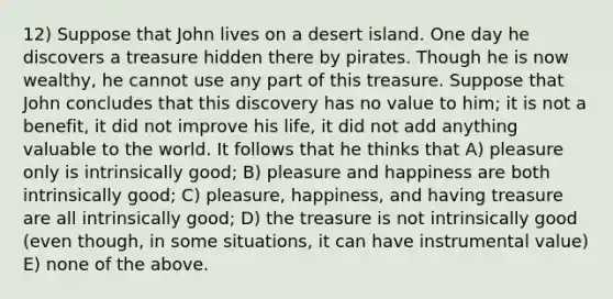 12) Suppose that John lives on a desert island. One day he discovers a treasure hidden there by pirates. Though he is now wealthy, he cannot use any part of this treasure. Suppose that John concludes that this discovery has no value to him; it is not a benefit, it did not improve his life, it did not add anything valuable to the world. It follows that he thinks that A) pleasure only is intrinsically good; B) pleasure and happiness are both intrinsically good; C) pleasure, happiness, and having treasure are all intrinsically good; D) the treasure is not intrinsically good (even though, in some situations, it can have instrumental value) E) none of the above.