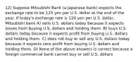 12) Suppose Mitsubishi Bank (a Japanese bank) expects the exchange rate to be 125 yen per U.S. dollar at the end of the year. If today's exchange rate is 120 yen per U.S. dollar, Mitsubishi bank A) sells U.S. dollars today because it expects losses from buying U.S. dollars and holding them. B) buys U.S. dollars today because it expects profit from buying U.S. dollars and holding them. C) does not buy or sell any U.S. dollars today because it expects zero profit from buying U.S. dollars and holding them. D) None of the above answers is correct because a foreign commercial bank cannot buy or sell U.S. dollars