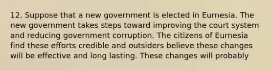 12. Suppose that a new government is elected in Eurnesia. The new government takes steps toward improving the court system and reducing government corruption. The citizens of Eurnesia find these efforts credible and outsiders believe these changes will be effective and long lasting. These changes will probably