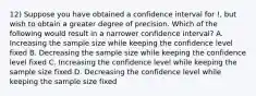 12) Suppose you have obtained a confidence interval for !, but wish to obtain a greater degree of precision. Which of the following would result in a narrower confidence interval? A. Increasing the sample size while keeping the confidence level fixed B. Decreasing the sample size while keeping the confidence level fixed C. Increasing the confidence level while keeping the sample size fixed D. Decreasing the confidence level while keeping the sample size fixed