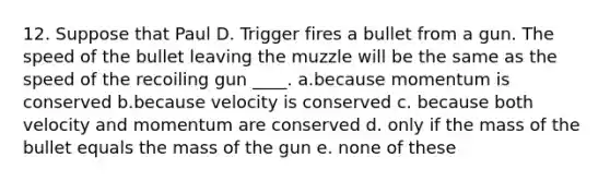 12. Suppose that Paul D. Trigger fires a bullet from a gun. The speed of the bullet leaving the muzzle will be the same as the speed of the recoiling gun ____. a.because momentum is conserved b.because velocity is conserved c. because both velocity and momentum are conserved d. only if the mass of the bullet equals the mass of the gun e. none of these