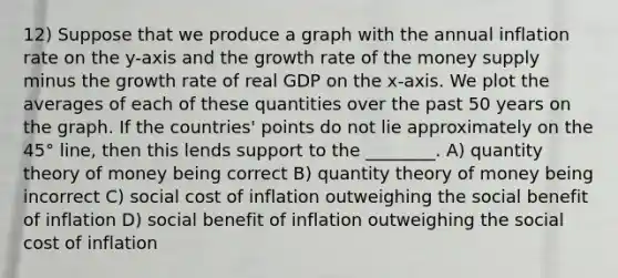 12) Suppose that we produce a graph with the annual inflation rate on the y-axis and the growth rate of the money supply minus the growth rate of real GDP on the x-axis. We plot the averages of each of these quantities over the past 50 years on the graph. If the countries' points do not lie approximately on the 45° line, then this lends support to the ________. A) quantity theory of money being correct B) quantity theory of money being incorrect C) social cost of inflation outweighing the social benefit of inflation D) social benefit of inflation outweighing the social cost of inflation