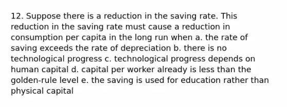 12. Suppose there is a reduction in the saving rate. This reduction in the saving rate must cause a reduction in consumption per capita in the long run when a. the rate of saving exceeds the rate of depreciation b. there is no technological progress c. technological progress depends on human capital d. capital per worker already is less than the golden-rule level e. the saving is used for education rather than physical capital