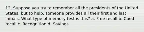 12. Suppose you try to remember all the presidents of the United States, but to help, someone provides all their first and last initials. What type of memory test is this?​ a. ​Free recall b. ​Cued recall c. ​Recognition d. ​Savings