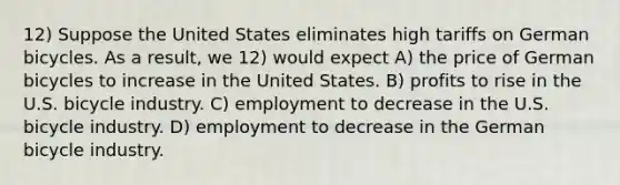 12) Suppose the United States eliminates high tariffs on German bicycles. As a result, we 12) would expect A) the price of German bicycles to increase in the United States. B) profits to rise in the U.S. bicycle industry. C) employment to decrease in the U.S. bicycle industry. D) employment to decrease in the German bicycle industry.