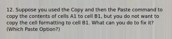 12. Suppose you used the Copy and then the Paste command to copy the contents of cells A1 to cell B1, but you do not want to copy the cell formatting to cell B1. What can you do to fix it? (Which Paste Option?)