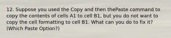 12. Suppose you used the Copy and then thePaste command to copy the contents of cells A1 to cell B1, but you do not want to copy the cell formatting to cell B1. What can you do to fix it? (Which Paste Option?)