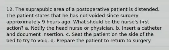 12. The suprapubic area of a postoperative patient is distended. The patient states that he has not voided since surgery approximately 9 hours ago. What should be the nurse's first action? a. Notify the head nurse or physician. b. Insert a catheter and document insertion. c. Seat the patient on the side of the bed to try to void. d. Prepare the patient to return to surgery.