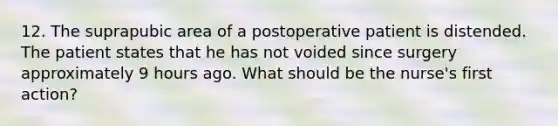 12. The suprapubic area of a postoperative patient is distended. The patient states that he has not voided since surgery approximately 9 hours ago. What should be the nurse's first action?