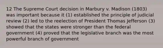 12 The Supreme Court decision in Marbury v. Madison (1803) was important because it (1) established the principle of judicial review (2) led to the reelection of President Thomas Jefferson (3) showed that the states were stronger than the federal government (4) proved that the legislative branch was the most powerful branch of government