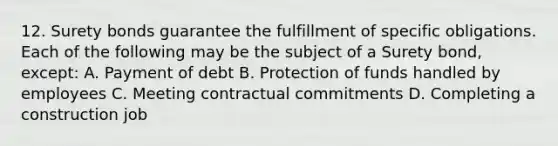 12. Surety bonds guarantee the fulfillment of specific obligations. Each of the following may be the subject of a Surety bond, except: A. Payment of debt B. Protection of funds handled by employees C. Meeting contractual commitments D. Completing a construction job