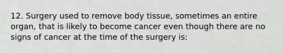 12. Surgery used to remove body tissue, sometimes an entire organ, that is likely to become cancer even though there are no signs of cancer at the time of the surgery is: