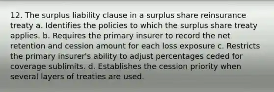 12. The surplus liability clause in a surplus share reinsurance treaty a. Identifies the policies to which the surplus share treaty applies. b. Requires the primary insurer to record the net retention and cession amount for each loss exposure c. Restricts the primary insurer's ability to adjust percentages ceded for coverage sublimits. d. Establishes the cession priority when several layers of treaties are used.