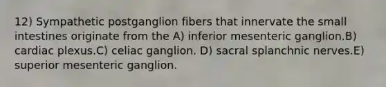 12) Sympathetic postganglion fibers that innervate the small intestines originate from the A) inferior mesenteric ganglion.B) cardiac plexus.C) celiac ganglion. D) sacral splanchnic nerves.E) superior mesenteric ganglion.