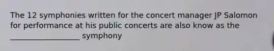 The 12 symphonies written for the concert manager JP Salomon for performance at his public concerts are also know as the __________________ symphony