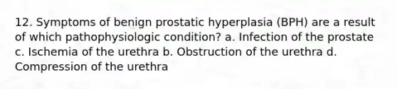 12. Symptoms of benign prostatic hyperplasia (BPH) are a result of which pathophysiologic condition? a. Infection of the prostate c. Ischemia of the urethra b. Obstruction of the urethra d. Compression of the urethra