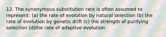 12. The synonymous substitution rate is often assumed to represent: (a) the rate of evolution by natural selection (b) the rate of evolution by genetic drift (c) the strength of purifying selection (d)the rate of adaptive evolution