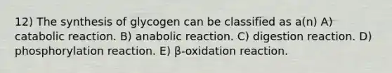 12) The synthesis of glycogen can be classified as a(n) A) catabolic reaction. B) anabolic reaction. C) digestion reaction. D) phosphorylation reaction. E) β-oxidation reaction.