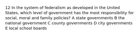 12 In the system of federalism as developed in the United States, which level of government has the most responsibility for social, moral and family policies? A state governments B the national government C county governments D city governments E local school boards