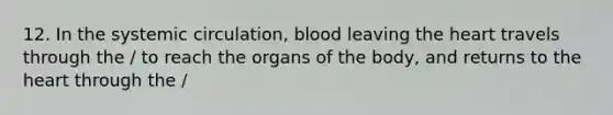 12. In the systemic circulation, blood leaving the heart travels through the / to reach the organs of the body, and returns to the heart through the /