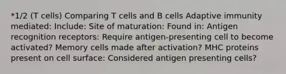 *1/2 (T cells) Comparing T cells and B cells Adaptive immunity mediated: Include: Site of maturation: Found in: Antigen recognition receptors: Require antigen-presenting cell to become activated? Memory cells made after activation? MHC proteins present on cell surface: Considered antigen presenting cells?