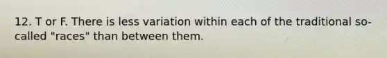 12. T or F. There is less variation within each of the traditional so-called "races" than between them.