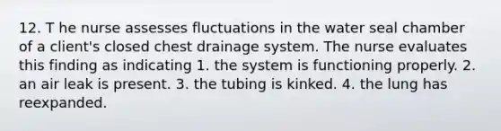 12. T he nurse assesses fluctuations in the water seal chamber of a client's closed chest drainage system. The nurse evaluates this finding as indicating 1. the system is functioning properly. 2. an air leak is present. 3. the tubing is kinked. 4. the lung has reexpanded.