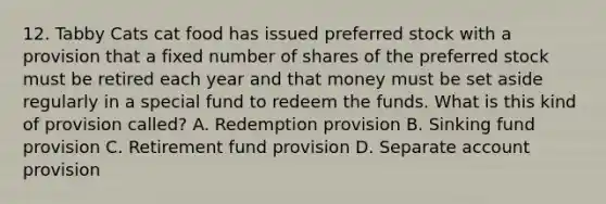12. Tabby Cats cat food has issued preferred stock with a provision that a fixed number of shares of the preferred stock must be retired each year and that money must be set aside regularly in a special fund to redeem the funds. What is this kind of provision called? A. Redemption provision B. Sinking fund provision C. Retirement fund provision D. Separate account provision