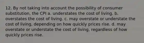 12. By not taking into account the possibility of consumer substitution, the CPI a. understates the cost of living. b. overstates the cost of living. c. may overstate or understate the cost of living, depending on how quickly prices rise. d. may overstate or understate the cost of living, regardless of how quickly prices rise.