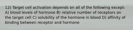 12) Target cell activation depends on all of the following except: A) blood levels of hormone B) relative number of receptors on the target cell C) solubility of the hormone in blood D) affinity of binding between receptor and hormone