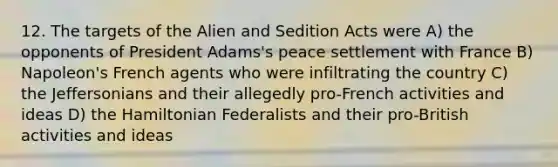 12. The targets of the Alien and Sedition Acts were A) the opponents of President Adams's peace settlement with France B) Napoleon's French agents who were infiltrating the country C) the Jeffersonians and their allegedly pro-French activities and ideas D) the Hamiltonian Federalists and their pro-British activities and ideas