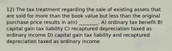 12) The tax treatment regarding the sale of existing assets that are sold for more than the book value but less than the original purchase price results in a(n) ________. A) ordinary tax benefit B) capital gain tax liability C) recaptured depreciation taxed as ordinary income D) capital gain tax liability and recaptured depreciation taxed as ordinary income