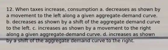 12. When taxes increase, consumption a. decreases as shown by a movement to the left along a given aggregate-demand curve. b. decreases as shown by a shift of the aggregate demand curve to the left. c. increases as shown by a movement to the right along a given aggregate-demand curve. d. increases as shown by a shift of the aggregate demand curve to the right.