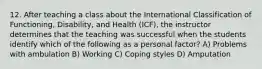 12. After teaching a class about the International Classification of Functioning, Disability, and Health (ICF), the instructor determines that the teaching was successful when the students identify which of the following as a personal factor? A) Problems with ambulation B) Working C) Coping styles D) Amputation