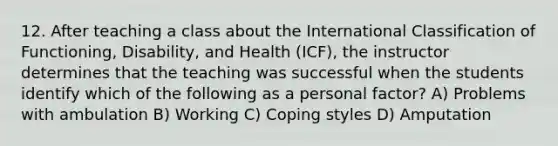 12. After teaching a class about the International Classification of Functioning, Disability, and Health (ICF), the instructor determines that the teaching was successful when the students identify which of the following as a personal factor? A) Problems with ambulation B) Working C) Coping styles D) Amputation